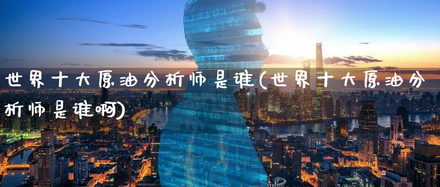 世界十大原油分析师是谁(世界十大原油分析师是谁啊)_财金知识_第1张_青花期货直播间 世界十大原油分析师是谁(世界十大原油分析师是谁啊)_https://qh.ynbygsw.com_财金知识_第1张