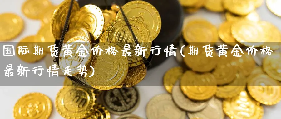 国际期货黄金价格最新行情(期货黄金价格最新行情走势)_期货交易_第1张_青花期货直播间 国际期货黄金价格最新行情(期货黄金价格最新行情走势)_https://qh.ynbygsw.com_期货交易_第1张