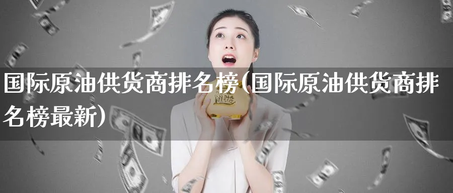 国际原油供货商排名榜(国际原油供货商排名榜最新)_期货交易_第1张_青花期货直播间 国际原油供货商排名榜(国际原油供货商排名榜最新)_https://qh.ynbygsw.com_期货交易_第1张