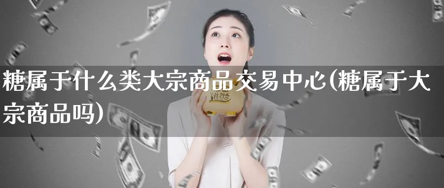 糖属于什么类大宗商品交易中心(糖属于大宗商品吗)_期货交易_第1张_青花期货直播间 糖属于什么类大宗商品交易中心(糖属于大宗商品吗)_https://qh.ynbygsw.com_期货交易_第1张