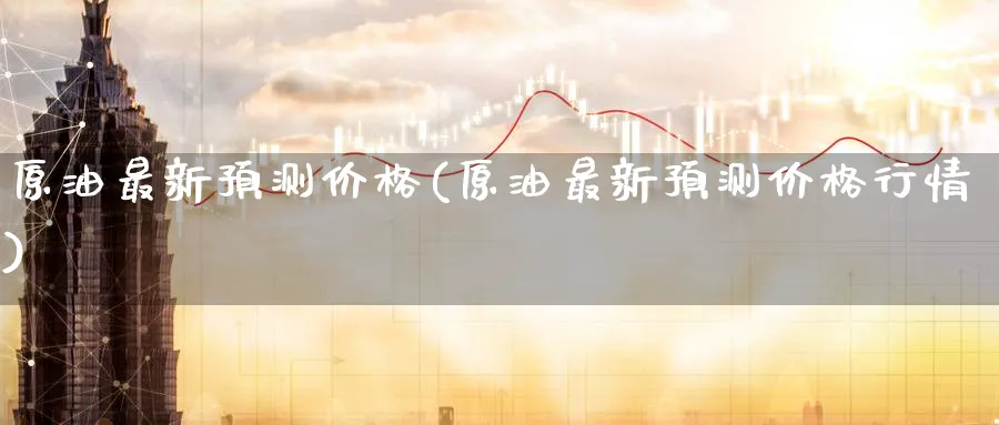 原油最新预测价格(原油最新预测价格行情)_财金百科_第1张_青花期货直播间 原油最新预测价格(原油最新预测价格行情)_https://qh.ynbygsw.com_财金百科_第1张