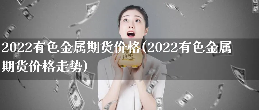2022有色金属期货价格(2022有色金属期货价格走势)_财金知识_第1张_青花期货直播间 2022有色金属期货价格(2022有色金属期货价格走势)_https://qh.ynbygsw.com_财金知识_第1张