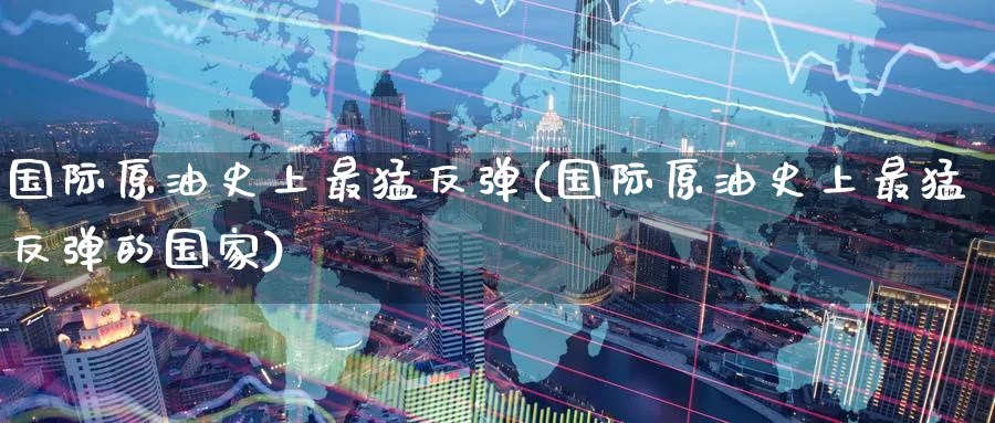国际原油史上最猛反弹(国际原油史上最猛反弹的国家)_财金百科_第1张_青花期货直播间 国际原油史上最猛反弹(国际原油史上最猛反弹的国家)_https://qh.ynbygsw.com_财金百科_第1张