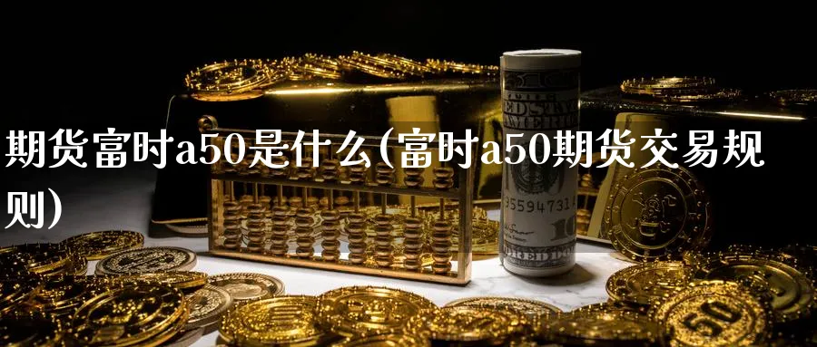 期货富时a50是什么(富时a50期货交易规则)_期货直播_第1张_青花期货直播间 期货富时a50是什么(富时a50期货交易规则)_https://qh.ynbygsw.com_期货直播_第1张