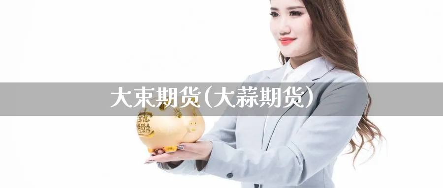 大束期货(大蒜期货)_国际期货_第1张_青花期货直播间 大束期货(大蒜期货)_https://qh.ynbygsw.com_国际期货_第1张