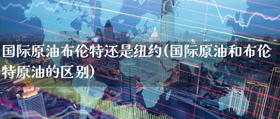 国际原油布伦特还是纽约(国际原油和布伦特原油的区别)_国际期货_第1张_青花期货直播间 国际原油布伦特还是纽约(国际原油和布伦特原油的区别)_https://qh.ynbygsw.com_国际期货_第1张