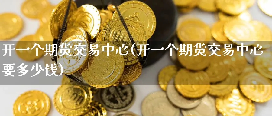开一个期货交易中心(开一个期货交易中心要多少钱)_https://qh.ynbygsw.com_期货交易_第1张