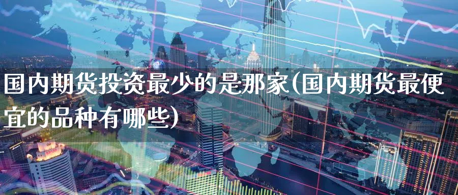国内期货投资最少的是那家(国内期货最便宜的品种有哪些)_国际期货_第1张_青花期货直播间 国内期货投资最少的是那家(国内期货最便宜的品种有哪些)_https://qh.ynbygsw.com_国际期货_第1张