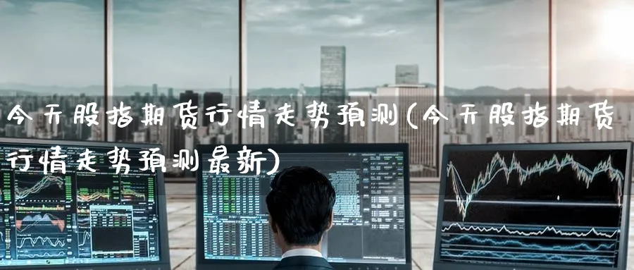 今天股指期货行情走势预测(今天股指期货行情走势预测最新)_财金百科_第1张_青花期货直播间 今天股指期货行情走势预测(今天股指期货行情走势预测最新)_https://qh.ynbygsw.com_财金百科_第1张