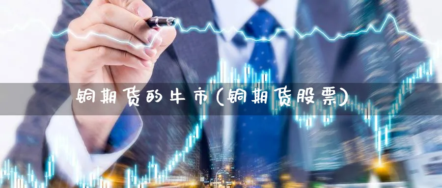 铜期货的牛市(铜期货股票)_国际期货_第1张_青花期货直播间 铜期货的牛市(铜期货股票)_https://qh.ynbygsw.com_国际期货_第1张