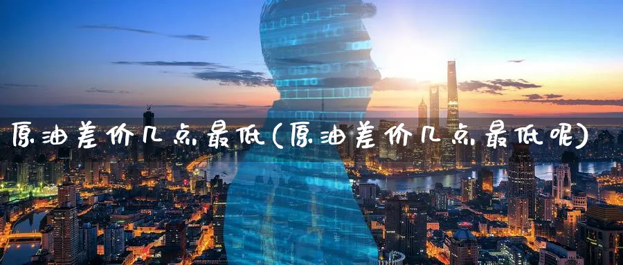 原油差价几点最低(原油差价几点最低呢)_期货直播_第1张_青花期货直播间 原油差价几点最低(原油差价几点最低呢)_https://qh.ynbygsw.com_期货直播_第1张