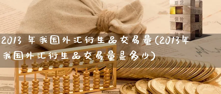 2013 年我国外汇衍生品交易量(2013年我国外汇衍生品交易量是多少)_期货喊单_第1张_青花期货直播间 2013 年我国外汇衍生品交易量(2013年我国外汇衍生品交易量是多少)_https://qh.ynbygsw.com_期货喊单_第1张