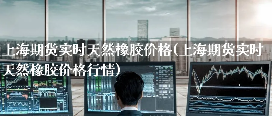上海期货实时天然橡胶价格(上海期货实时天然橡胶价格行情)_财金百科_第1张_青花期货直播间 上海期货实时天然橡胶价格(上海期货实时天然橡胶价格行情)_https://qh.ynbygsw.com_财金百科_第1张