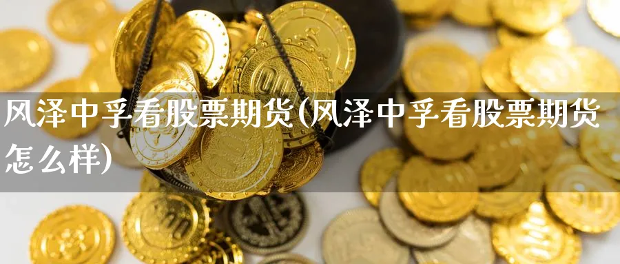 风泽中孚看股票期货(风泽中孚看股票期货怎么样)_财金百科_第1张_青花期货直播间 风泽中孚看股票期货(风泽中孚看股票期货怎么样)_https://qh.ynbygsw.com_财金百科_第1张