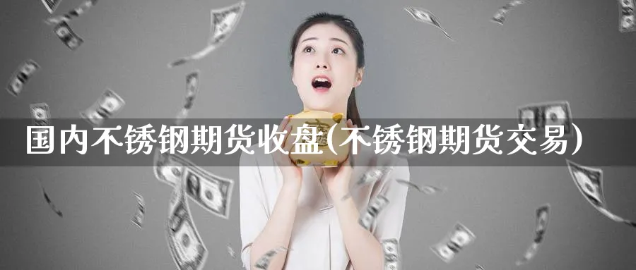 国内不锈钢期货收盘(不锈钢期货交易)_期货交易_第1张_青花期货直播间 国内不锈钢期货收盘(不锈钢期货交易)_https://qh.ynbygsw.com_期货交易_第1张