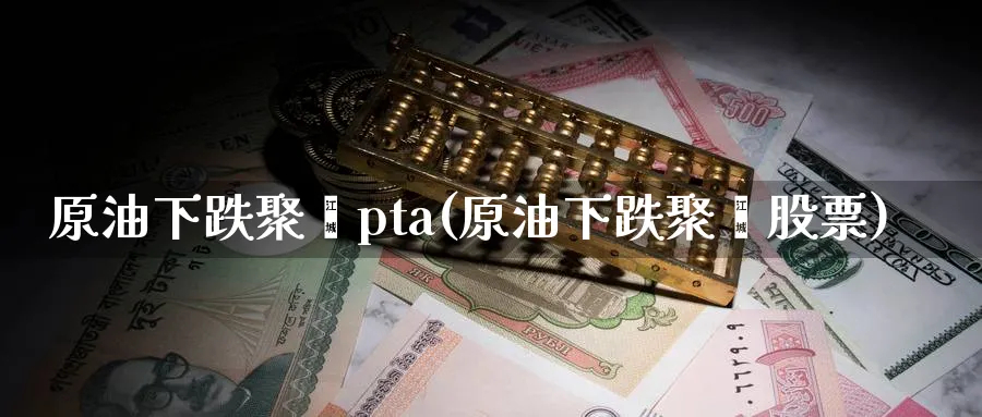 原油下跌聚酯pta(原油下跌聚酯股票)_期货喊单_第1张_青花期货直播间 原油下跌聚酯pta(原油下跌聚酯股票)_https://qh.ynbygsw.com_期货喊单_第1张