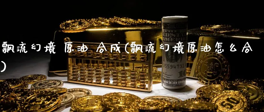飘流幻境 原油 合成(飘流幻境原油怎么合)_国际期货_第1张_青花期货直播间 飘流幻境 原油 合成(飘流幻境原油怎么合)_https://qh.ynbygsw.com_国际期货_第1张