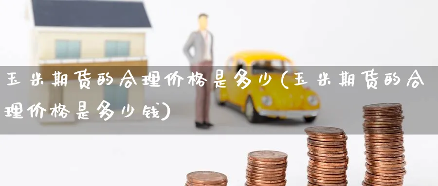 玉米期货的合理价格是多少(玉米期货的合理价格是多少钱)_期货交易_第1张_青花期货直播间 玉米期货的合理价格是多少(玉米期货的合理价格是多少钱)_https://qh.ynbygsw.com_期货交易_第1张