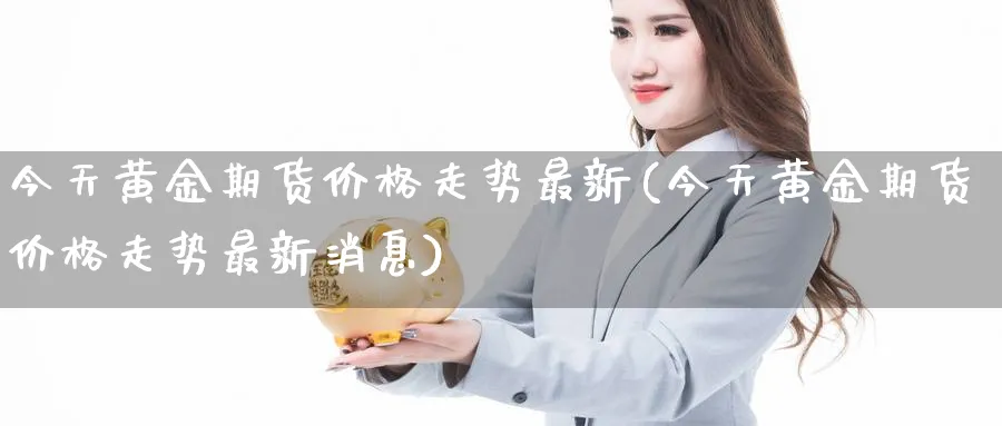 今天黄金期货价格走势最新(今天黄金期货价格走势最新消息)_财金知识_第1张_青花期货直播间 今天黄金期货价格走势最新(今天黄金期货价格走势最新消息)_https://qh.ynbygsw.com_财金知识_第1张