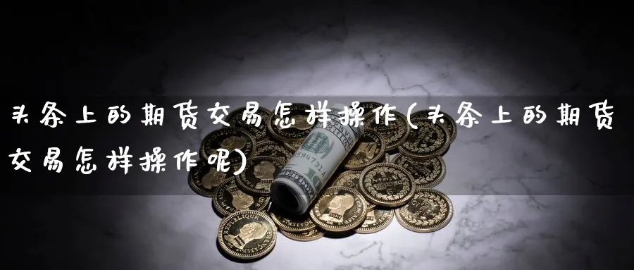 头条上的期货交易怎样操作(头条上的期货交易怎样操作呢)_期货喊单_第1张_青花期货直播间 头条上的期货交易怎样操作(头条上的期货交易怎样操作呢)_https://qh.ynbygsw.com_期货喊单_第1张