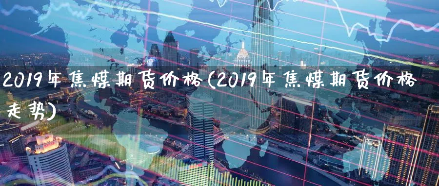 2019年焦煤期货价格(2019年焦煤期货价格走势)_国际期货_第1张_青花期货直播间 2019年焦煤期货价格(2019年焦煤期货价格走势)_https://qh.ynbygsw.com_国际期货_第1张