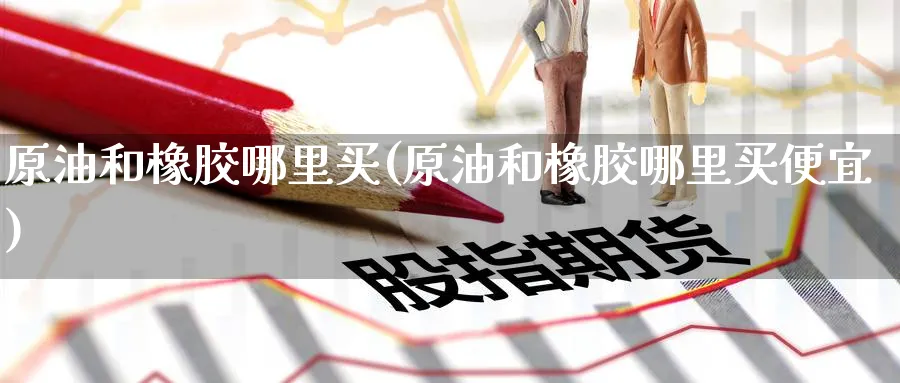 原油和橡胶哪里买(原油和橡胶哪里买便宜)_https://qh.ynbygsw.com_国际期货_第1张