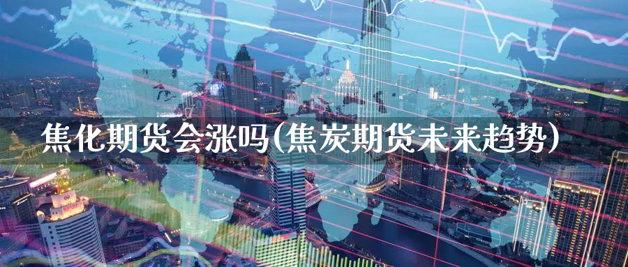 焦化期货会涨吗(焦炭期货未来趋势)_https://qh.ynbygsw.com_期货交易_第1张