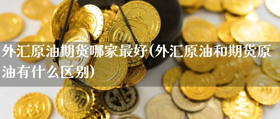 外汇原油期货哪家最好(外汇原油和期货原油有什么区别)_期货交易_第1张_青花期货直播间 外汇原油期货哪家最好(外汇原油和期货原油有什么区别)_https://qh.ynbygsw.com_期货交易_第1张