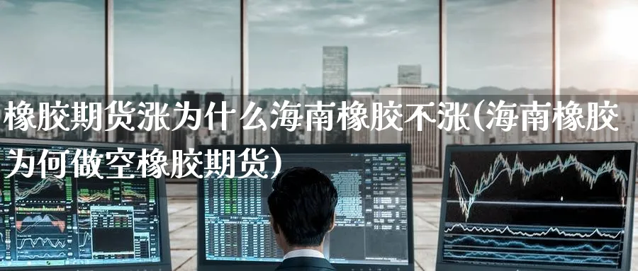 橡胶期货涨为什么海南橡胶不涨(海南橡胶为何做空橡胶期货)_国际期货_第1张_青花期货直播间 橡胶期货涨为什么海南橡胶不涨(海南橡胶为何做空橡胶期货)_https://qh.ynbygsw.com_国际期货_第1张