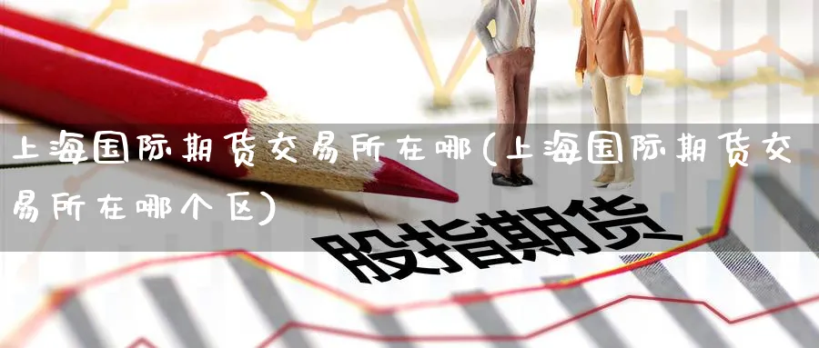 上海国际期货交易所在哪(上海国际期货交易所在哪个区)_期货直播_第1张_青花期货直播间 上海国际期货交易所在哪(上海国际期货交易所在哪个区)_https://qh.ynbygsw.com_期货直播_第1张