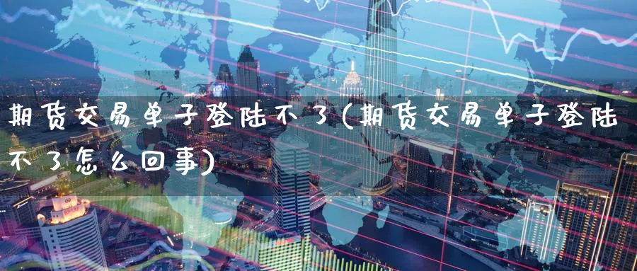 期货交易单子登陆不了(期货交易单子登陆不了怎么回事)_https://qh.ynbygsw.com_财金知识_第1张