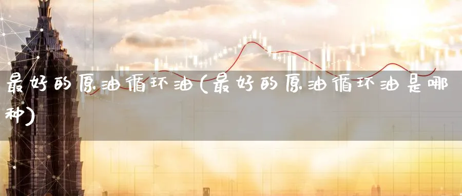 最好的原油循环油(最好的原油循环油是哪种)_期货喊单_第1张_青花期货直播间 最好的原油循环油(最好的原油循环油是哪种)_https://qh.ynbygsw.com_期货喊单_第1张