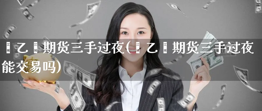 苯乙烯期货三手过夜(苯乙烯期货三手过夜能交易吗)_https://qh.ynbygsw.com_期货交易_第1张