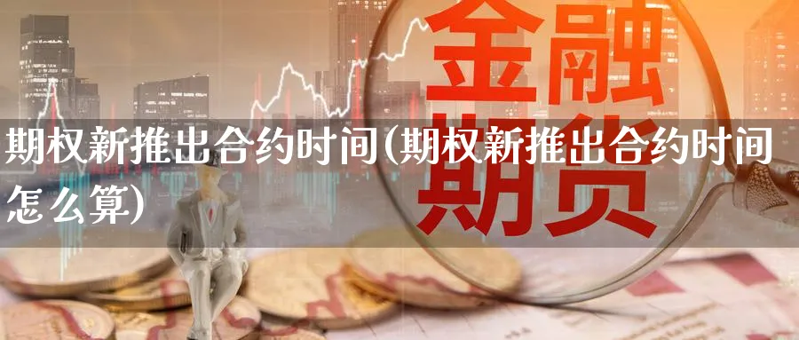 期权新推出合约时间(期权新推出合约时间怎么算)_期货直播_第1张_青花期货直播间 期权新推出合约时间(期权新推出合约时间怎么算)_https://qh.ynbygsw.com_期货直播_第1张
