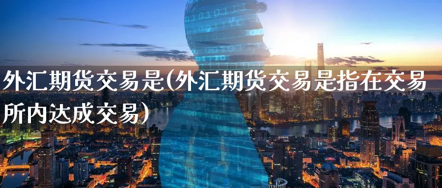 外汇期货交易是(外汇期货交易是指在交易所内达成交易)_期货交易_第1张_青花期货直播间 外汇期货交易是(外汇期货交易是指在交易所内达成交易)_https://qh.ynbygsw.com_期货交易_第1张