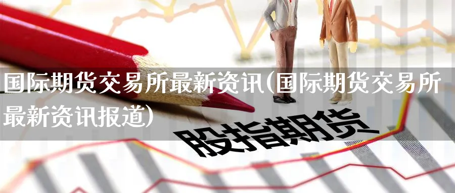 国际期货交易所最新资讯(国际期货交易所最新资讯报道)_期货直播_第1张_青花期货直播间 国际期货交易所最新资讯(国际期货交易所最新资讯报道)_https://qh.ynbygsw.com_期货直播_第1张