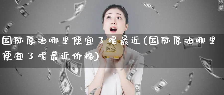 国际原油哪里便宜了呢最近(国际原油哪里便宜了呢最近价格)_国际期货_第1张_青花期货直播间 国际原油哪里便宜了呢最近(国际原油哪里便宜了呢最近价格)_https://qh.ynbygsw.com_国际期货_第1张