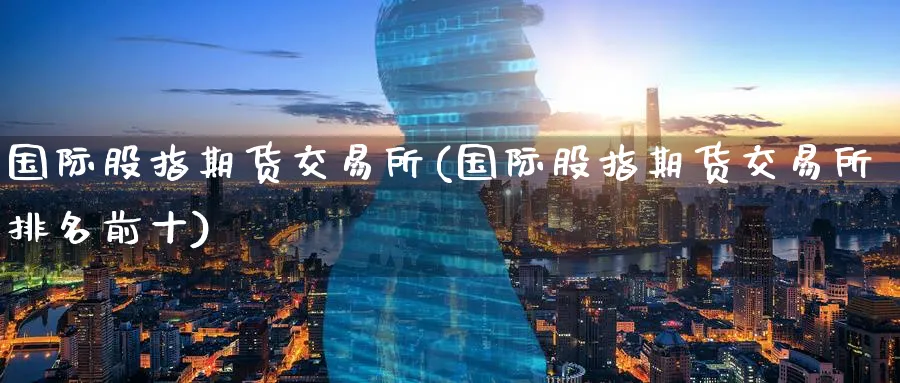 国际股指期货交易所(国际股指期货交易所排名前十)_期货交易_第1张_青花期货直播间 国际股指期货交易所(国际股指期货交易所排名前十)_https://qh.ynbygsw.com_期货交易_第1张