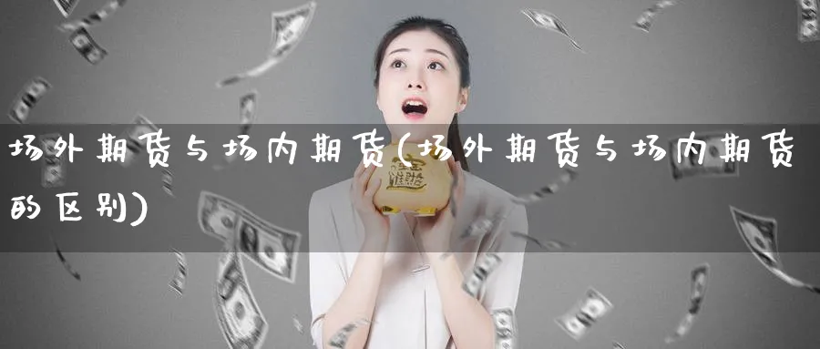 场外期货与场内期货(场外期货与场内期货的区别)_期货喊单_第1张_青花期货直播间 场外期货与场内期货(场外期货与场内期货的区别)_https://qh.ynbygsw.com_期货喊单_第1张