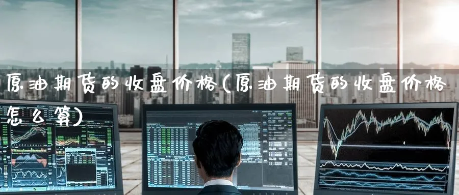 原油期货的收盘价格(原油期货的收盘价格怎么算)_财金知识_第1张_青花期货直播间 原油期货的收盘价格(原油期货的收盘价格怎么算)_https://qh.ynbygsw.com_财金知识_第1张