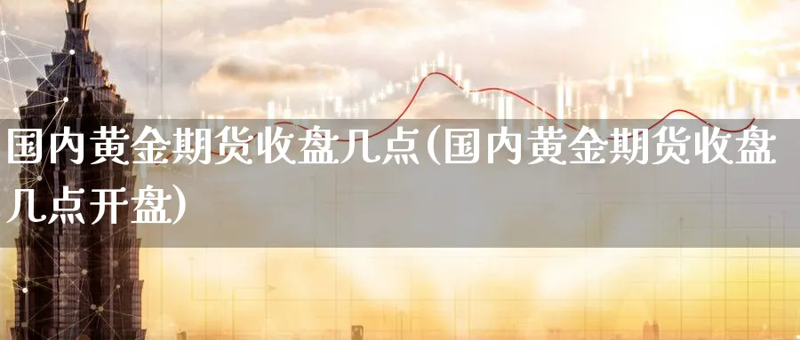 国内黄金期货收盘几点(国内黄金期货收盘几点开盘)_国际期货_第1张_青花期货直播间 国内黄金期货收盘几点(国内黄金期货收盘几点开盘)_https://qh.ynbygsw.com_国际期货_第1张