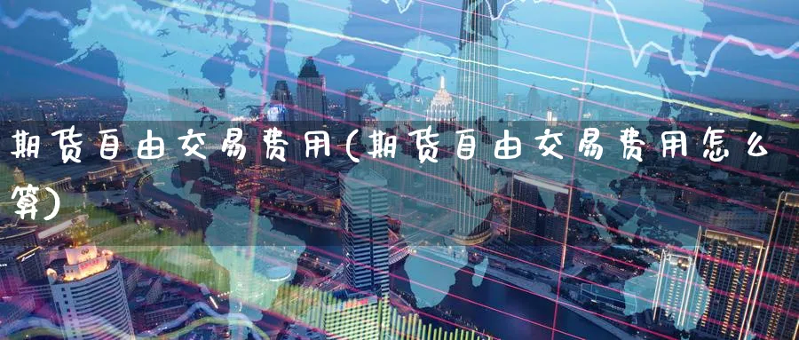 期货自由交易费用(期货自由交易费用怎么算)_https://qh.ynbygsw.com_期货直播_第1张
