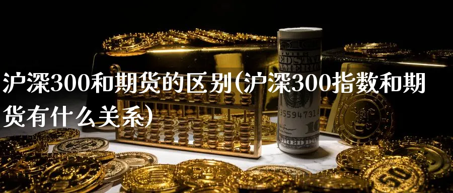 沪深300和期货的区别(沪深300指数和期货有什么关系)_期货交易_第1张_青花期货直播间 沪深300和期货的区别(沪深300指数和期货有什么关系)_https://qh.ynbygsw.com_期货交易_第1张