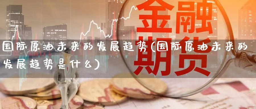 国际原油未来的发展趋势(国际原油未来的发展趋势是什么)_期货交易_第1张_青花期货直播间 国际原油未来的发展趋势(国际原油未来的发展趋势是什么)_https://qh.ynbygsw.com_期货交易_第1张