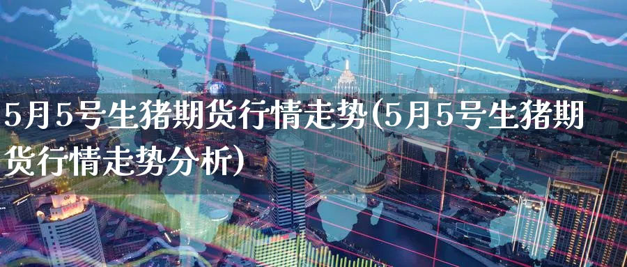 5月5号生猪期货行情走势(5月5号生猪期货行情走势分析)_期货直播_第1张_青花期货直播间 5月5号生猪期货行情走势(5月5号生猪期货行情走势分析)_https://qh.ynbygsw.com_期货直播_第1张
