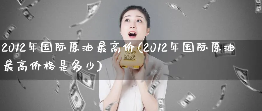 2012年国际原油最高价(2012年国际原油最高价格是多少)_财金百科_第1张_青花期货直播间 2012年国际原油最高价(2012年国际原油最高价格是多少)_https://qh.ynbygsw.com_财金百科_第1张