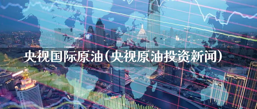 央视国际原油(央视原油投资新闻)_https://qh.ynbygsw.com_期货交易_第1张