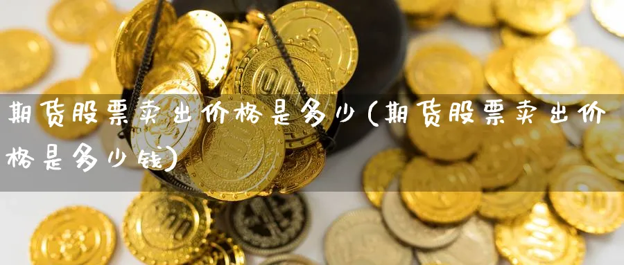 期货股票卖出价格是多少(期货股票卖出价格是多少钱)_期货直播_第1张_青花期货直播间 期货股票卖出价格是多少(期货股票卖出价格是多少钱)_https://qh.ynbygsw.com_期货直播_第1张