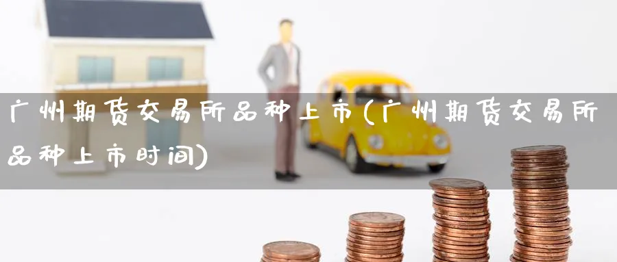 广州期货交易所品种上市(广州期货交易所品种上市时间)_财金百科_第1张_青花期货直播间 广州期货交易所品种上市(广州期货交易所品种上市时间)_https://qh.ynbygsw.com_财金百科_第1张