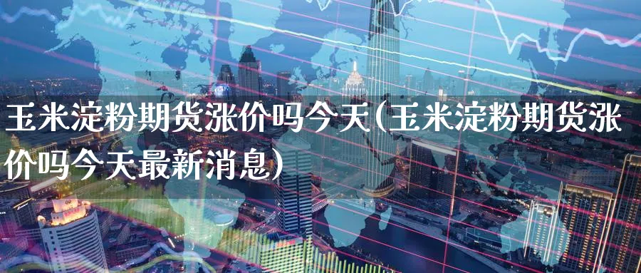 玉米淀粉期货涨价吗今天(玉米淀粉期货涨价吗今天最新消息)_期货交易_第1张_青花期货直播间 玉米淀粉期货涨价吗今天(玉米淀粉期货涨价吗今天最新消息)_https://qh.ynbygsw.com_期货交易_第1张
